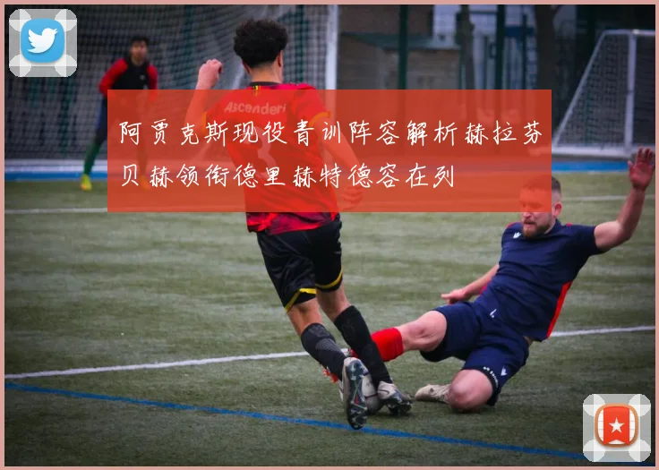 阿贾克斯现役青训阵容解析赫拉芬贝赫领衔德里赫特德容在列