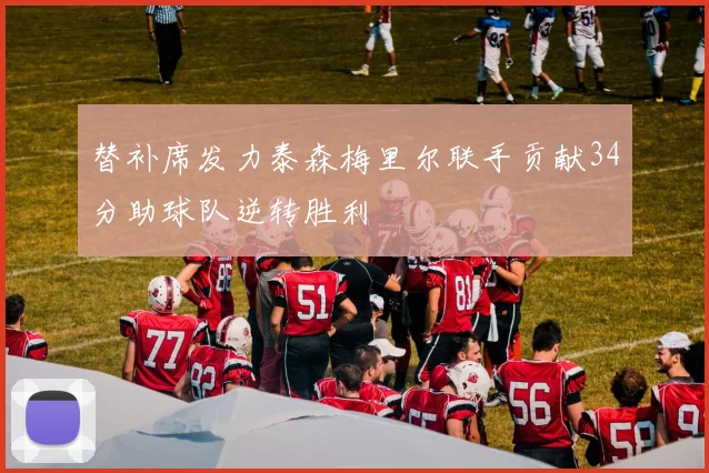 替补席发力泰森梅里尔联手贡献34分助球队逆转胜利