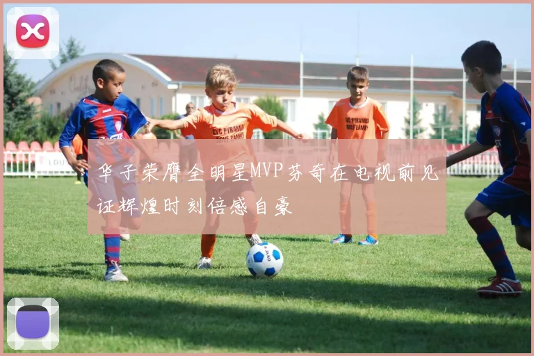 华子荣膺全明星MVP芬奇在电视前见证辉煌时刻倍感自豪