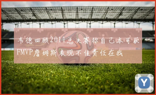 韦德回顾2011总决赛称自己本可获FMVP詹姆斯表现不佳责任在我