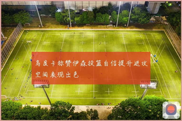 乌度卡称赞伊森投篮自信提升进攻空间表现出色