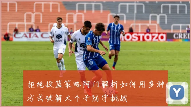 拒绝投篮策略阿门解析如何用多种方式破解大个子防守挑战