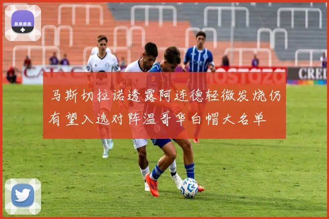 马斯切拉诺透露阿连德轻微发烧仍有望入选对阵温哥华白帽大名单
