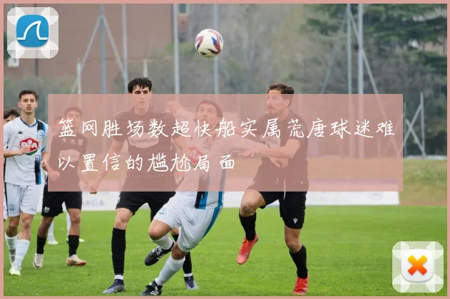 篮网胜场数超快船实属荒唐球迷难以置信的尴尬局面