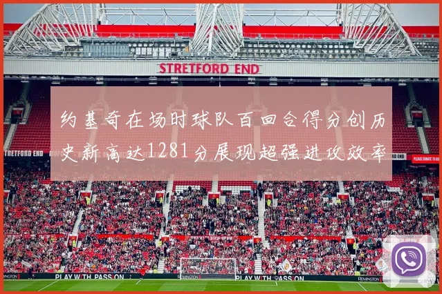 约基奇在场时球队百回合得分创历史新高达1281分展现超强进攻效率
