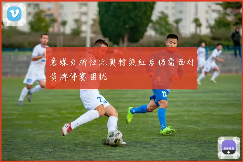 意媒分析拉比奥特染红后仍需面对黄牌停赛困扰