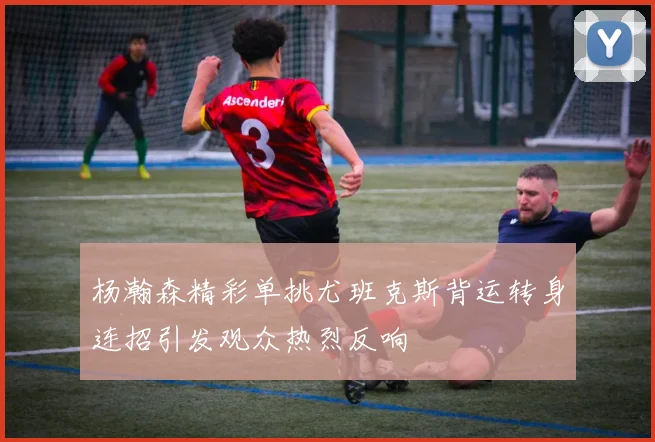 杨瀚森精彩单挑尤班克斯背运转身连招引发观众热烈反响