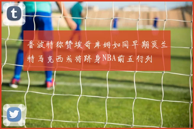 香波特称赞埃奇库姆如同早期莫兰特马克西或将跻身NBA前五行列