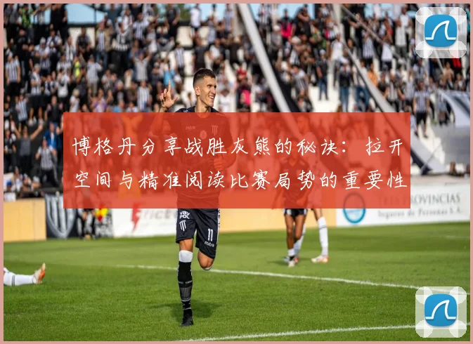 博格丹分享战胜灰熊的秘诀：拉开空间与精准阅读比赛局势的重要性