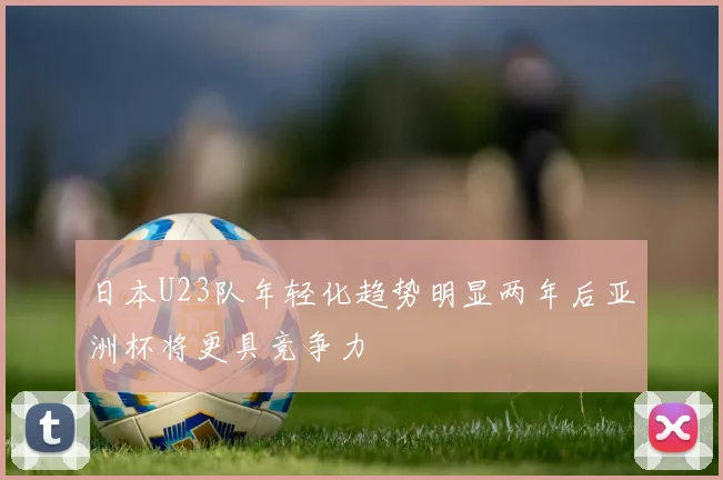 日本U23队年轻化趋势明显两年后亚洲杯将更具竞争力