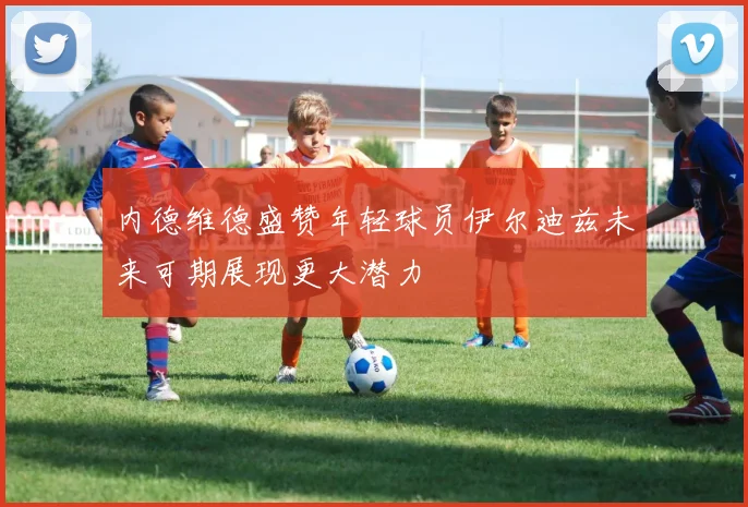 内德维德盛赞年轻球员伊尔迪兹未来可期展现更大潜力