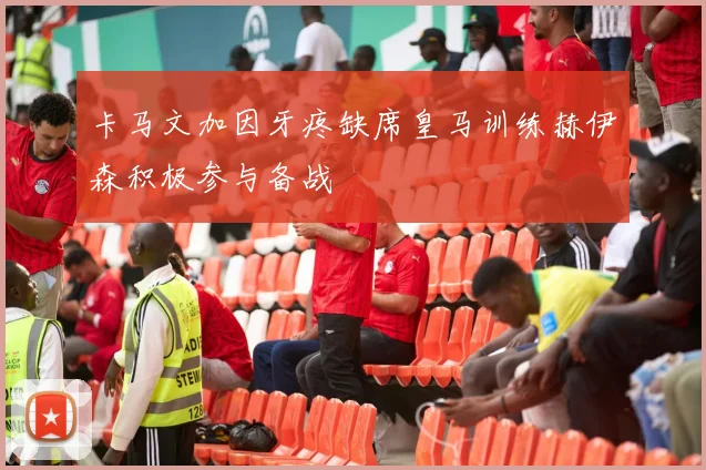 卡马文加因牙疼缺席皇马训练赫伊森积极参与备战
