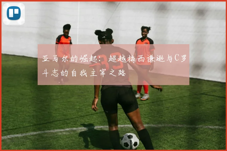 亚马尔的崛起：超越梅西谦逊与C罗斗志的自我主宰之路